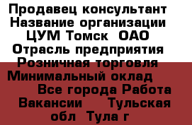 Продавец-консультант › Название организации ­ ЦУМ Томск, ОАО › Отрасль предприятия ­ Розничная торговля › Минимальный оклад ­ 20 000 - Все города Работа » Вакансии   . Тульская обл.,Тула г.